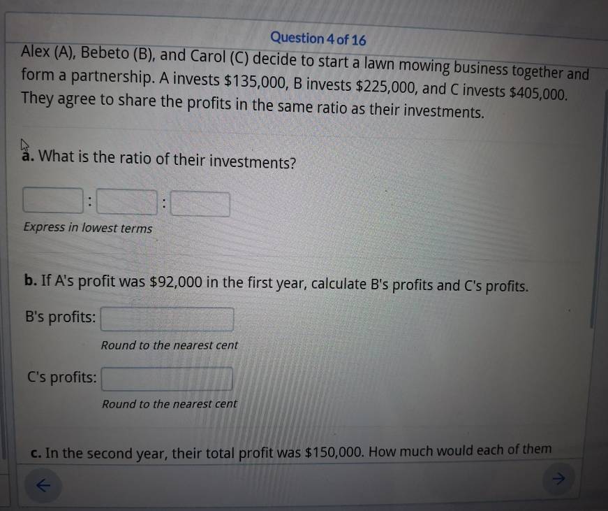 Alex (A), Bebeto (B), and Carol (C) decide to start a lawn mowing business together and 
form a partnership. A invests $135,000, B invests $225,000, and C invests $405,000. 
They agree to share the profits in the same ratio as their investments. 
a. What is the ratio of their investments?
□ : □ :□ 
Express in lowest terms 
b. If A's profit was $92,000 in the first year, calculate B's profits and C's profits. 
B's profits: □ 
Round to the nearest cent 
C's profits: □ 
Round to the nearest cent 
c. In the second year, their total profit was $150,000. How much would each of them