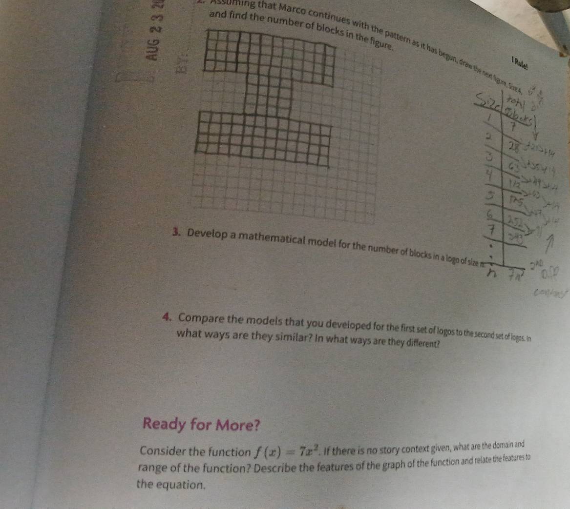 and find the number of blocks in the figure 
ssuming that Marco continues with the pattern as it has begun, draw the next figure Size 
I Rule! 
3. Develop a mathematical model for the number of blocks in a logo of size m
4. Compare the models that you developed for the first set of logos to the second set of logos. in 
what ways are they similar? In what ways are they different? 
Ready for More? 
Consider the function f(x)=7x^2. If there is no story context given, what are the domain and 
range of the function? Describe the features of the graph of the function and relate the features to 
the equation.