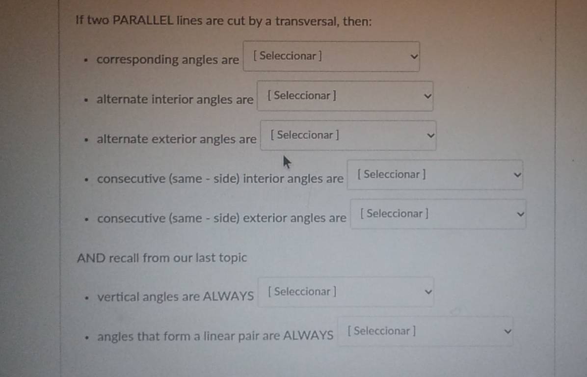 If two PARALLEL lines are cut by a transversal, then: 
corresponding angles are [ Seleccionar ] 
alternate interior angles are [ Seleccionar ] 
alternate exterior angles are [ Seleccionar ] 
consecutive (same - side) interior angles are [ Seleccionar ] 
consecutive (same - side) exterior angles are [ Seleccionar ] 
AND recall from our last topic 
vertical angles are ALWAYS [ Seleccionar ] 
angles that form a linear pair are ALWAYS [ Seleccionar ]