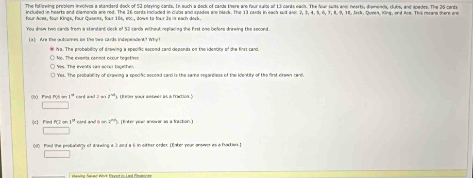 The following problem involves a standard deck of 52 playing cards. In such a deck of cards there are four suits of 13 cards each. The four suits are: hearts, diamonds, clubs, and spades. The 26 cards
included in hearts and diamonds are red. The 26 cards included in clubs and spades are black. The 13 cards in each suit are: 2, 3, 4, 5, 6, 7, 8, 9, 10, Jack, Queen, King, and Ace. This means there are
four Aces, four Kings, four Queens, four 10s, etc., down to four 2s in each deck.
You draw two cards from a standard deck of 52 cards without replacing the first one before drawing the second.
(a) Are the outcomes on the two cards independent? Why?
No. The probability of drawing a specific second card depends on the identity of the first card.
No. The events cannot occur together.
Yes. The events can occur together.
Yes. The probability of drawing a specific second card is the same regardless of the identity of the first drawn card.
(b) Find°C on 1^(st) card and 2on2^(nd) ). (Enter your answer as a fraction.)
(c) Find P(2 on 1^(st) card and 6 on 2^(nd)). (Enter your answer as a fraction.)
(d) Find the probabiliy of drawing a 2 and a 6 in either order. (Enter your answer as a fraction.)
Viewina Saved Work Revert to Last Response