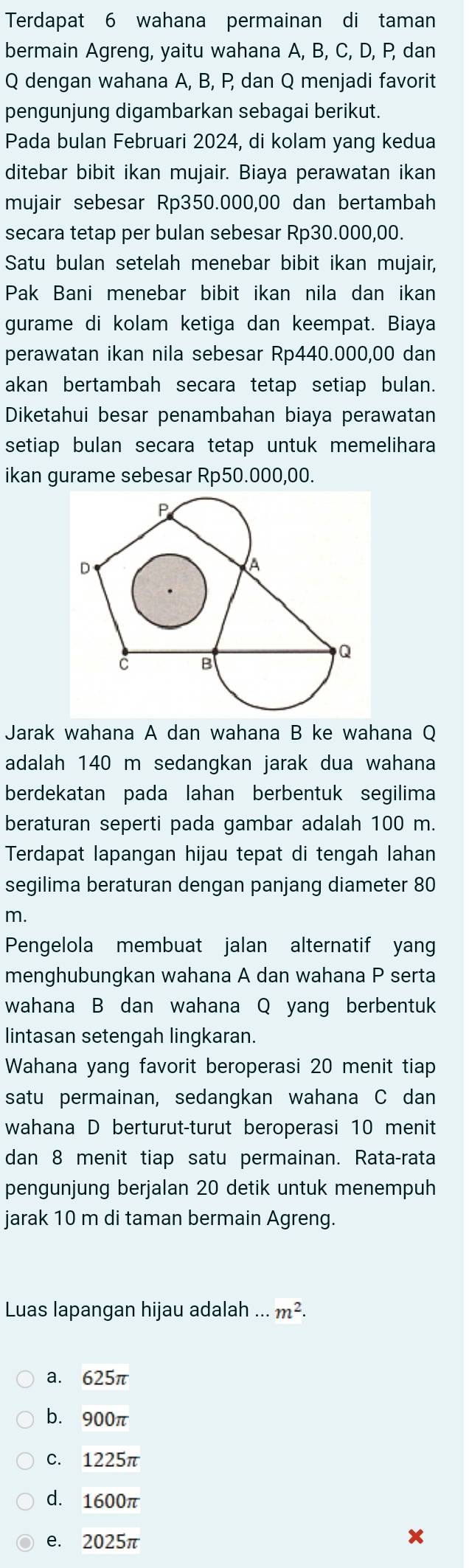 Terdapat 6 wahana permainan di taman
bermain Agreng, yaitu wahana A, B, C, D, P, dan
Q dengan wahana A, B, P, dan Q menjadi favorit
pengunjung digambarkan sebagai berikut.
Pada bulan Februari 2024, di kolam yang kedua
ditebar bibit ikan mujair. Biaya perawatan ikan
mujair sebesar Rp350.000,00 dan bertambah
secara tetap per bulan sebesar Rp30.000,00.
Satu bulan setelah menebar bibit ikan mujair,
Pak Bani menebar bibit ikan nila dan ikan
gurame di kolam ketiga dan keempat. Biaya
perawatan ikan nila sebesar Rp440.000,00 dan
akan bertambah secara tetap setiap bulan.
Diketahui besar penambahan biaya perawatan
setiap bulan secara tetap untuk memelihara
ikan gurame sebesar Rp50.000,00.
Jarak wahana A dan wahana B ke wahana Q
adalah 140 m sedangkan jarak dua wahana
berdekatan pada lahan berbentuk segilima
beraturan seperti pada gambar adalah 100 m.
Terdapat lapangan hijau tepat di tengah lahan
segilima beraturan dengan panjang diameter 80
m.
Pengelola membuat jalan alternatif yang
menghubungkan wahana A dan wahana P serta
wahana B dan wahana Q yang berbentuk
lintasan setengah lingkaran.
Wahana yang favorit beroperasi 20 menit tiap
satu permainan, sedangkan wahana C dan
wahana D berturut-turut beroperasi 10 menit
dan 8 menit tiap satu permainan. Rata-rata
pengunjung berjalan 20 detik untuk menempuh
jarak 10 m di taman bermain Agreng.
Luas lapangan hijau adalah...m^2.
a. 625π
b. 900π
C. 1225π
d. 1600π
e. 2025π
x