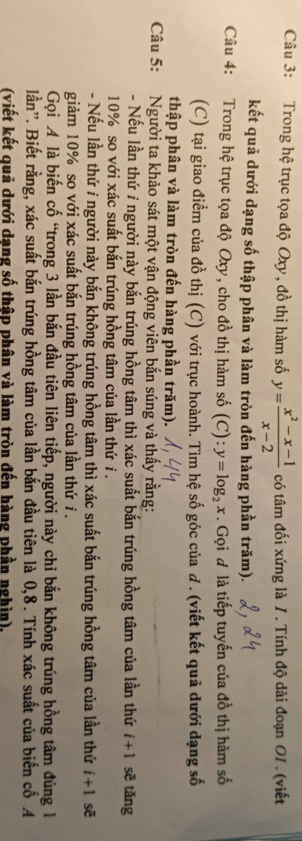 Trong hệ trục tọa độ Oxy, đồ thị hàm số y= (x^2-x-1)/x-2  có tâm đối xứng là 1. Tính độ dài đoạn O1. (viết 
kết quả dưới dạng số thập phân và làm tròn đến hàng phần trăm). 
Câu 4: Trong hệ trục tọa độ Oxy, cho đồ thị hàm số (C): y=log _2x. Gọi đ là tiếp tuyến của đồ thị hàm số 
(C) tại giao điểm của đồ thị (C) với trục hoành. Tìm hệ số góc của d. (viết kết quả dưới dạng số 
thập phân và làm tròn đến hàng phần trăm). 
Câu 5: Người ta khảo sát một vận động viên bắn súng và thấy rằng: 
- Nếu lần thứ i người này bắn trúng hồng tâm thì xác suất bắn trúng hồng tâm của lần thứ i+1 sẽ tǎng
10% so với xác suất bắn trúng hồng tâm của lần thứ i . 
- Nếu lần thứ i người này bắn không trúng hồng tâm thì xác suất bắn trúng hồng tâm của lần thứ i+1 sẽ 
giảm 10% so với xác suất bắn trúng hồng tâm của lần thứ i . 
Gọi A là biến cố “trong 3 lần bắn đầu tiên liên tiếp, người này chỉ bắn không trúng hồng tâm đúng 1 
lần'. Biết rằng, xác suất bắn trúng hồng tâm của lần bắn đầu tiên là 0, 8. Tính xác suất của biến cố A 
(viết kết quả dưới dạng số thập phân và làm tròn đến hàng phần nghìn).