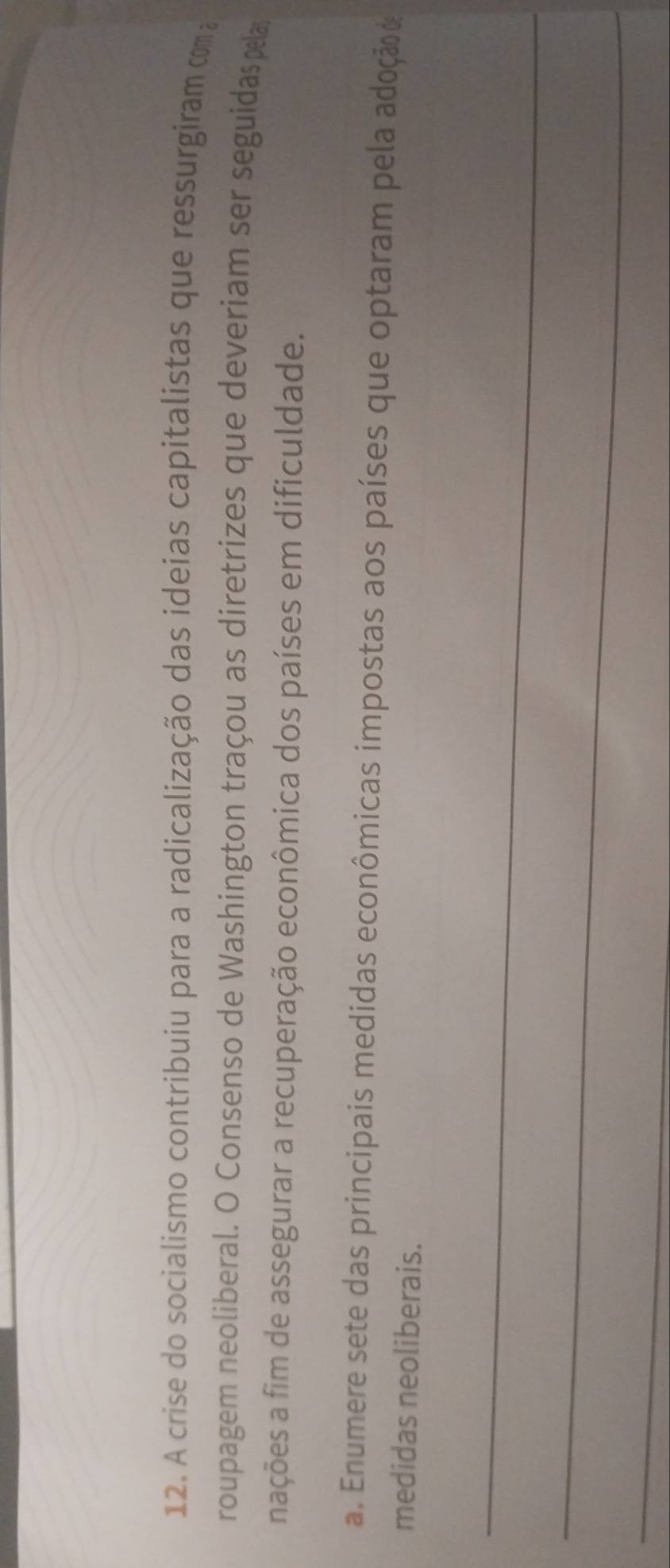 A crise do socialismo contribuiu para a radicalização das ideias capitalistas que ressurgiram com 
roupagem neoliberal. O Consenso de Washington traçou as diretrizes que deveriam ser seguidas pelas 
nações a fim de assegurar a recuperação econômica dos países em dificuldade. 
a. Enumere sete das principais medidas econômicas impostas aos países que optaram pela adoção d 
medidas neoliberais. 
_ 
_ 
_