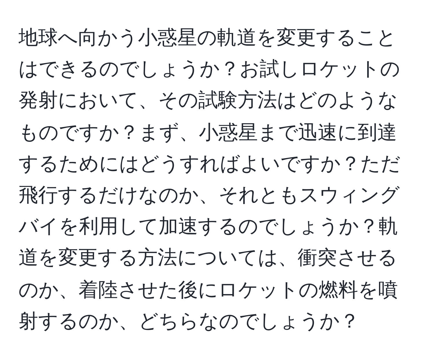 地球へ向かう小惑星の軌道を変更することはできるのでしょうか？お試しロケットの発射において、その試験方法はどのようなものですか？まず、小惑星まで迅速に到達するためにはどうすればよいですか？ただ飛行するだけなのか、それともスウィングバイを利用して加速するのでしょうか？軌道を変更する方法については、衝突させるのか、着陸させた後にロケットの燃料を噴射するのか、どちらなのでしょうか？