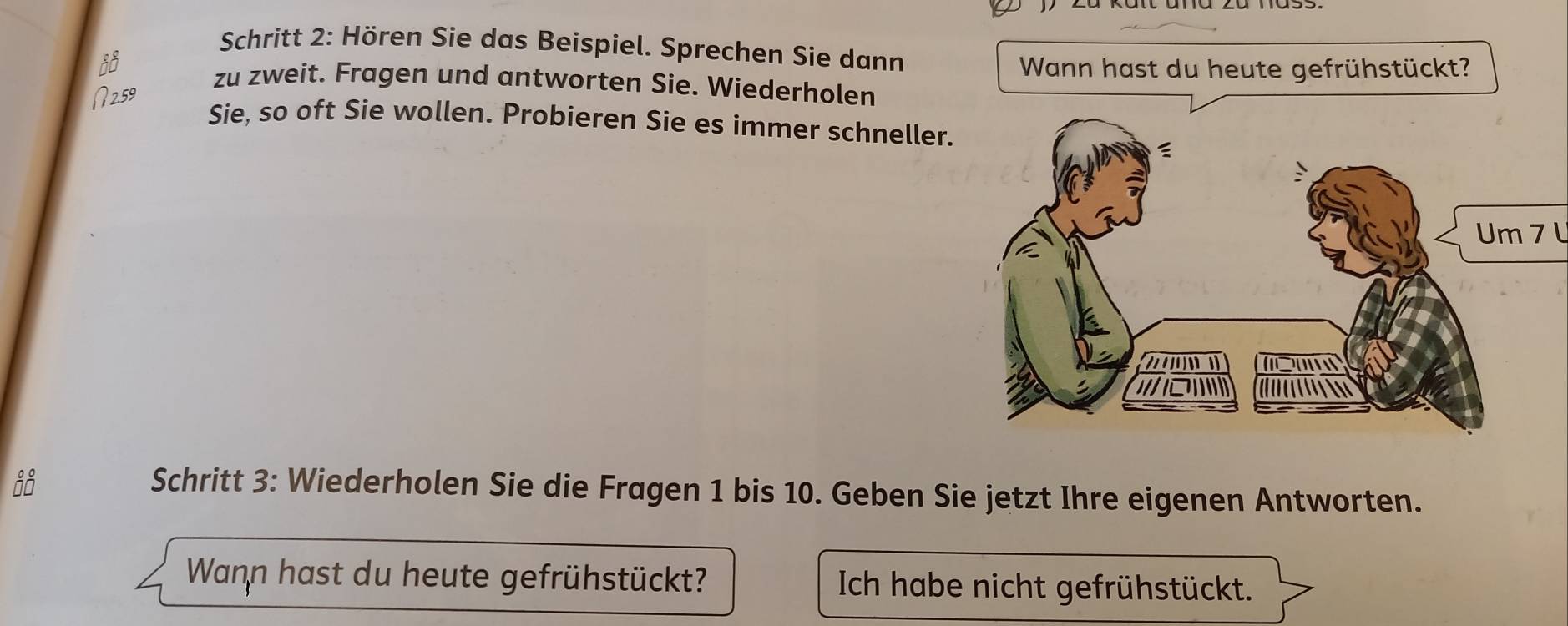 Schritt 2: Hören Sie das Beispiel. Sprechen Sie dann 
Wann hast du heute gefrühstückt? 
zu zweit. Fragen und antworten Sie. Wiederholen 
Sie, so oft Sie wollen. Probieren Sie es immer schneller. 
Um 7 l 
Schritt 3: Wiederholen Sie die Fragen 1 bis 10. Geben Sie jetzt Ihre eigenen Antworten. 
Wann hast du heute gefrühstückt? Ich habe nicht gefrühstückt.