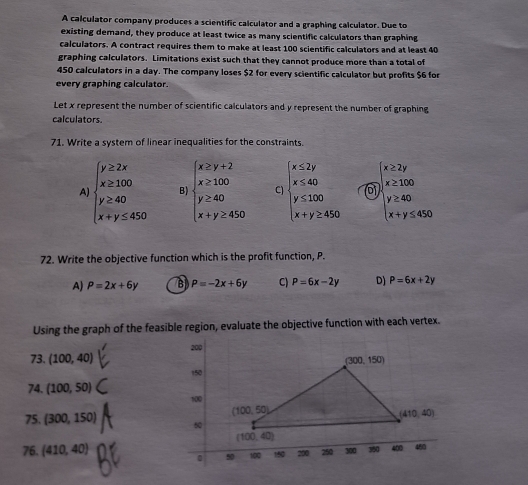 A calculator company produces a scientific calculator and a graphing calculator. Due to
existing demand, they produce at least twice as many scientific calculators than graphing
calculators. A contract requires them to make at least 100 scientific calculators and at least 40
graphing calculators. Limitations exist such that they cannot produce more than a total of
450 calculators in a day. The company loses $2 for every scientific calculator but profits $6 for
every graphing calculator
Let x represent the number of scientific calculators and y represent the number of graphing
calculators.
71. Write a system of linear inequalities for the constraints.
A beginarrayl y≥ 2x x≥ 100 y≥ 40 x+y≤ 450endarray. B) beginarrayl x≥ y+2 x≥ 100 y≥ 40 x+y≥ 450endarray. C beginarrayl x≤ 2y x≤ 40 y≤ 100 x+y≥ 450endarray. x≥ 2y
x≥ 100
beginarrayl y≥ 40 x+y≤ 450endarray.
72. Write the objective function which is the profit function, P.
A) P=2x+6y B P=-2x+6y C) P=6x-2y D) P=6x+2y
Using the graph of the feasible region, evaluate the objective function with each vertex.
73. (100,40)
74. (100,50)
75. (300,150)
76. (410,40)