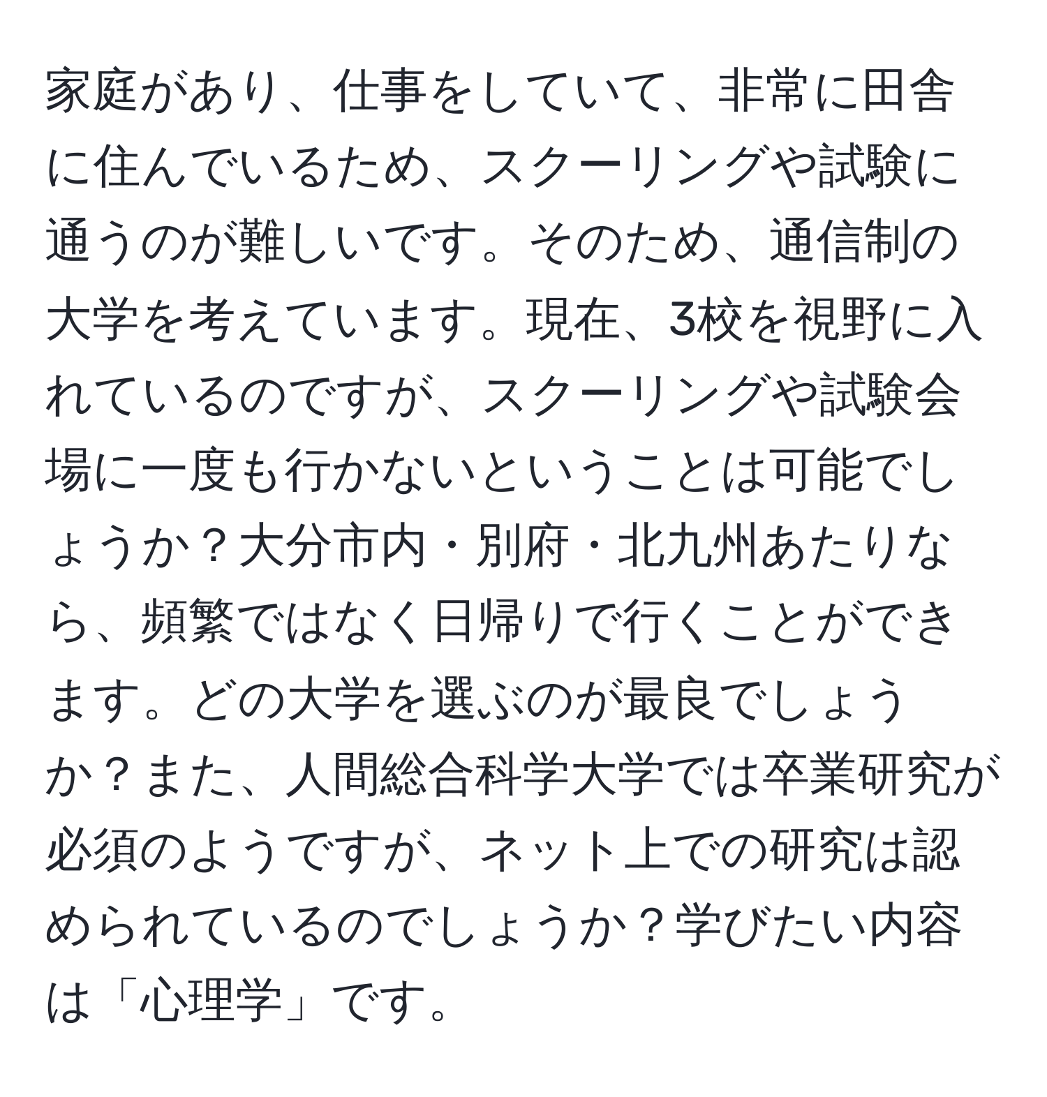 家庭があり、仕事をしていて、非常に田舎に住んでいるため、スクーリングや試験に通うのが難しいです。そのため、通信制の大学を考えています。現在、3校を視野に入れているのですが、スクーリングや試験会場に一度も行かないということは可能でしょうか？大分市内・別府・北九州あたりなら、頻繁ではなく日帰りで行くことができます。どの大学を選ぶのが最良でしょうか？また、人間総合科学大学では卒業研究が必須のようですが、ネット上での研究は認められているのでしょうか？学びたい内容は「心理学」です。