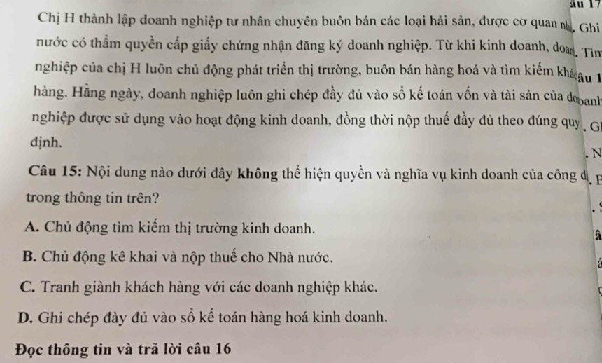 äu 17
Chị H thành lập doanh nghiệp tư nhân chuyên buôn bán các loại hải sản, được cơ quan nh. Ghi
nước có thẳm quyền cấp giấy chứng nhận đăng ký doanh nghiệp. Từ khi kinh doanh, doa. Tìm
nghiệp của chị H luôn chủ động phát triển thị trường, buôn bán hàng hoá và tìm kiểm kho au 1
hàng. Hằng ngày, doanh nghiệp luôn ghi chép đầy đủ vào số kế toán vốn và tài sản của dooanh
nghiệp được sử dụng vào hoạt động kinh doanh, đồng thời nộp thuế đầy đủ theo đúng quy , Gi
djnh.
. N
Câu 15: Nội dung nào dưới đây không thể hiện quyền và nghĩa vụ kinh doanh của công đị 
trong thông tin trên?
A. Chủ động tìm kiếm thị trường kinh doanh.
B. Chủ động kê khai và nộp thuế cho Nhà nước.
C. Tranh giành khách hàng với các doanh nghiệp khác.
D. Ghi chép đày đủ vào sổ kế toán hàng hoá kinh doanh.
Đọc thông tin và trả lời câu 16