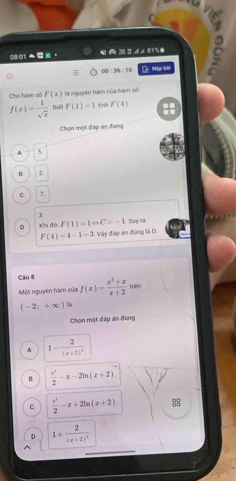 81%#
08:0 
00:36:16 Nộp bài
Cho hàm số F(x) là nguyên hàm của hàm số
f(x)= 1/sqrt(x) . Biết F(1)=1 , tính F(4)
Chọn một đáp án đùng
A 5.
B 2
C 7.
3.
D Khi đó: F(1)=1Leftrightarrow C=-1. Suy ra
F(4)=4-1=3 Vậy đáp án đùng là D.
Câu 8
Một nguyên hàm của f(x)= (x^2+x)/x+2  trên
(-2;+∈fty )
Chọn một đáp án đủng
A 1-frac 2(x+2)^2.
B  x^2/2 -x-2ln (x+2).
C  x^2/2 -x+2ln (x+2). 
8
D 1+frac 2(x+2)^2.