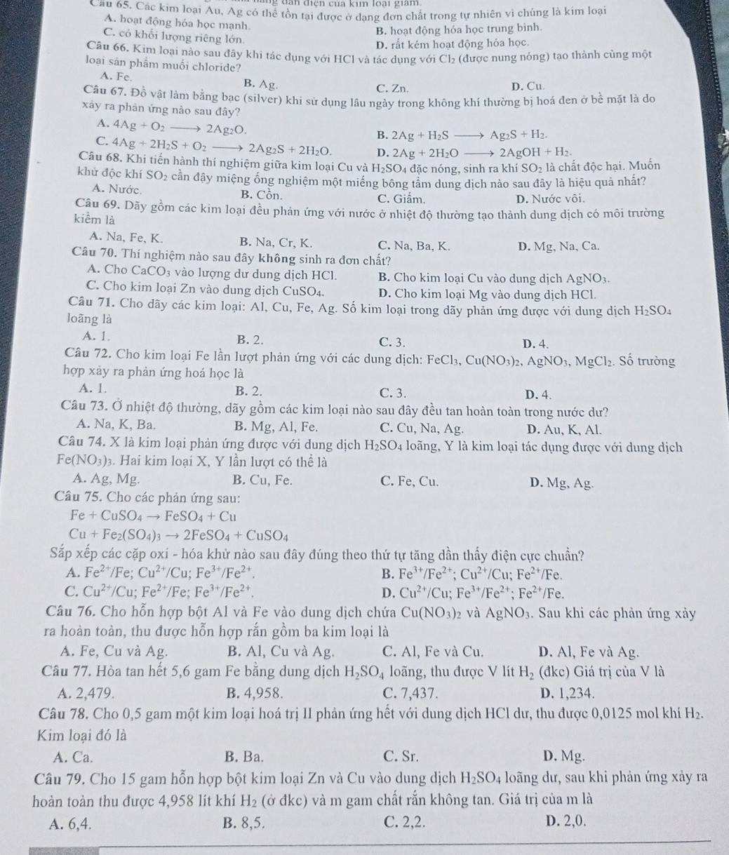 ' g  tn  diện cua kim  loài  gian  
Cầu 65. Các kim loại Au, Ag có thể tồn tại được ở dạng đơn chất trong tự nhiên vì chúng là kim loại
A. hoạt động hóa học mạnh
B. hoạt động hỏa học trung bình
C. có khối lượng riêng lớn.
D. rất kém hoạt động hỏa học.
Câu 66. Kim loại nào sau đây khi tác dụng với HCl và tác dụng với Cl₂ (được nung nóng) tạo thành cùng một
loại sản phẩm muối chloride?
A. Fc. B. Ag. C. Zn. D. Cu.
Câu 67. Đồ vật làm bằng bạc (silver) khi sử dụng lâu ngày trong không khí thường bị hoá đen ở bề mặt là do
xảy ra phản ứng nào sau đây?
A. 4Ag+O_2to 2Ag_2O.
B. 2Ag+H_2Sto Ag_2S+H_2.
C. 4Ag+2H_2S+O_2 2Ag_2S+2H_2O. D. 2Ag+2H_2Oto 2AgOH+H_2.
Câu 68. Khi tiến hành thí nghiệm giữa kim loại Cu và H_2SO 4đặc nóng, sinh akhiSO_2 là chất độc hại. Muốn
khử độc khí SO_2 cần đây miệng ổng nghiệm một miềng bông tâm dung dịch nào sau đây là hiệu quả nhất?
A. Nước. B. Cồn. C. Giẩm.
D. Nước vôi.
Câu 69. Dãy gồm các kim loại đều phản ứng với nước ở nhiệt độ thường tạo thành dung dịch có môi trường
kiểm là
A. Na, Fe, K. B. Na, Cr, K. C. Na, Ba, K. D. Mg, Na, Ca.
Câu 70. Thí nghiệm nào sau đây không sinh ra đơn chất?
A. Cho CaCO_3 vào lượng dư dung dịch HCl. B. Cho kim loại Cu vào dung dịch AgNO_3.
C. Cho kim loại Zn vào dung dịch CuSO₄. D. Cho kim loại Mg vào dung dịch HCl.
Câu 71. Cho dãy các kim loại: Al, Cu, Fe, Ag. Số kim loại trong dãy phản ứng được với dung dịch H_2SO_4
loāng là
A. 1 B. 2. C. 3. D. 4.
Câu 72. Cho kim loại Fe lần lượt phản ứng với các dung dịch: FeCl_3 1 Cu(NO_3)_2, AgNO_3,MgCl_2. Số trường
hợp xảy ra phản ứng hoá học là
A. 1. B. 2. C. 3. D. 4.
Câu 73. Ở nhiệt độ thường, dãy gồm các kim loại nào sau đây đều tan hoàn toàn trong nước dư?
A. Na, K, Ba. B. Mg, Al, Fe. C. Cu, Na, Ag. D. Au, K, Al.
Câu 74. X là kim loại phản ứng được với dung dịch H_2SO_4 loãng, Y là kim loại tác dụng được với dung dịch
Fe(NO_3)_3 3. Hai kim loại X, Y lần lượt có thể là
A. Ag, Mg. B. Cu, Fe. C. Fe, Cu. D. Mg, Ag
Câu 75. Cho các phản ứng sau:
Fe+CuSO_4to FeSO_4+Cu
Cu+Fe_2(SO_4)_3to 2FeSO_4+CuSO_4
Sắp xếp các cặp oxi - hóa khử nào sau đây đúng theo thứ tự tăng dần thấy điện cực chuẩn?
A. Fe^(2+)/Fe;Cu^(2+)/Cu;Fe^(3+)/Fe^(2+). B. Fe^(3+)/Fe^(2+);Cu^(2+)/Cu;Fe^(2+)/Fe.
C. Cu^(2+)/Cu;Fe^(2+)/Fe;Fe^(3+)/Fe^(2+). D. Cu^(2+)/Cu;Fe^(3+)/Fe^(2+);Fe^(2+)/Fe.
Câu 76. Cho hỗn hợp bột Al và Fe vào dung dịch chứa Cu(NO_3)_2 và AgNO_3. Sau khi các phản ứng xảy
ra hoàn toàn, thu được hỗn hợp rắn gồm ba kim loại là
A. Fe, Cu và Ag. B. Al, Cu và Ag. C. Al, Fe và Cu. D. Al, Fe và Ag.
Câu 77. Hòa tan hết 5,6 gam Fe bằng dung dịch H_2SO_4 loãng, thu được V lít H_2 (đkc) Giá trị của V là
A. 2,479. B. 4,958. C. 7,437. D. 1,234.
Câu 78. Cho 0,5 gam một kim loại hoá trị II phản ứng hết với dung dịch HCl dư, thu được 0,0125 mol khí H_2.
Kim loại đó là
A. Ca. B. Ba. C. Sr. D. Mg.
Câu 79. Cho 15 gam hỗn hợp bột kim loại Zn và Cu vào dung dịch H_2SO_4 loãng dư, sau khi phản ứng xảy ra
hoàn toàn thu được 4,958 lit khí H_2 (ở đkc) và m gam chất rắn không tan. Giá trị của m là
A. 6,4. B. 8,5. C. 2,2. D. 2,0.