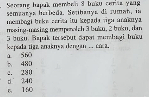 Seorang bapak membeli 8 buku cerita yang
semuanya berbeda. Setibanya di rumah, ia
membagi buku cerita itu kepada tiga anaknya
masing-masing memperoleh 3 buku, 2 buku, dan
3 buku. Bapak tersebut dapat membagi buku
kepada tiga anaknya dengan ... cara.
a. 560
b. 480
c. 280
d. 240
e. 160