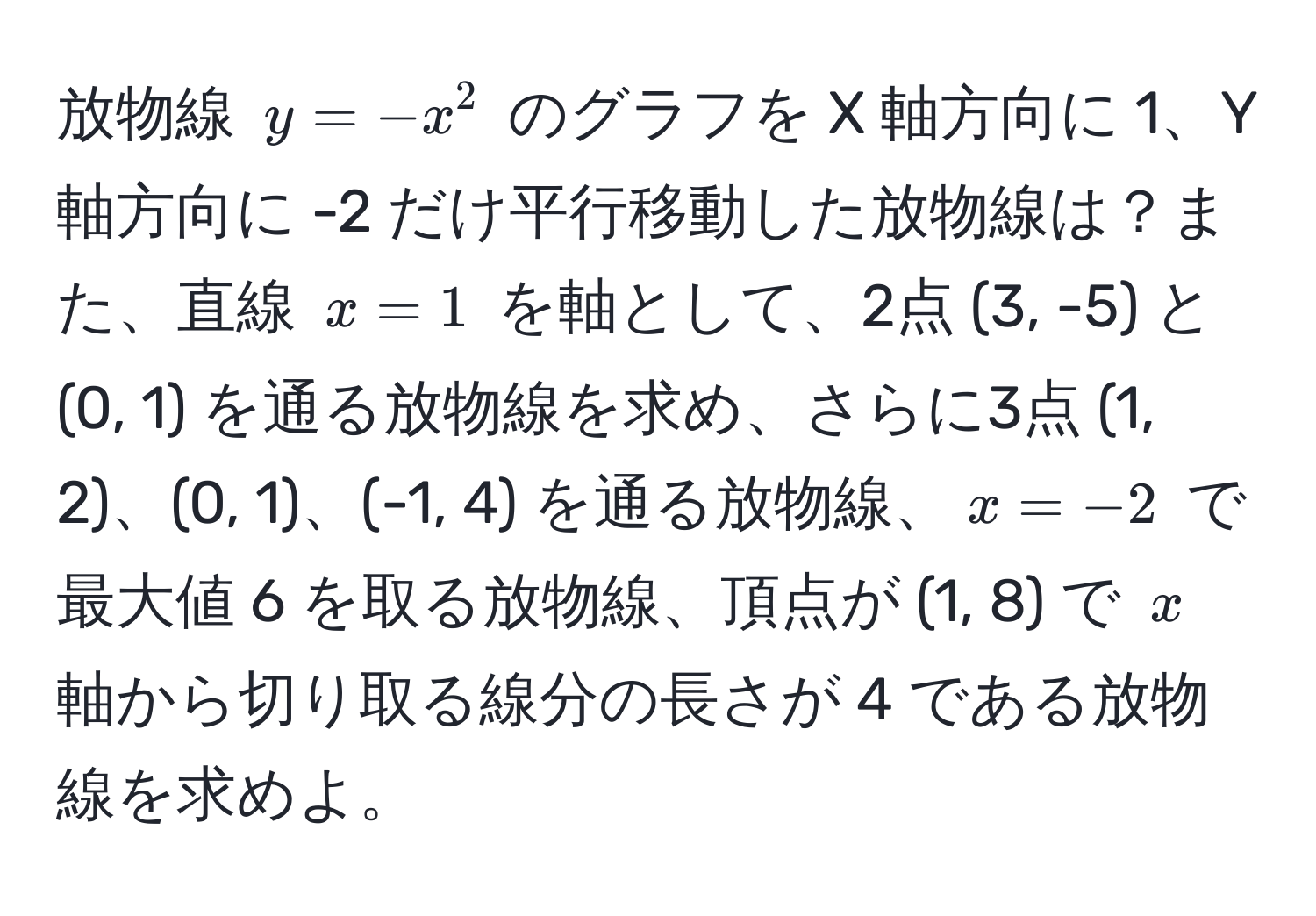 放物線 ( y = -x^2 ) のグラフを X 軸方向に 1、Y 軸方向に -2 だけ平行移動した放物線は？また、直線 ( x = 1 ) を軸として、2点 (3, -5) と (0, 1) を通る放物線を求め、さらに3点 (1, 2)、(0, 1)、(-1, 4) を通る放物線、( x = -2 ) で最大値 6 を取る放物線、頂点が (1, 8) で ( x ) 軸から切り取る線分の長さが 4 である放物線を求めよ。