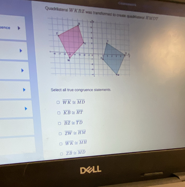 Coursswork
lence
Select all true congruence statements.
overline WK≌ overline MD
overline KB≌ overline HT
overline BZ≌ overline TD
overline ZW≌ overline HM
overline WK≌ overline MH
overline ZB≌ overline MD
Dell