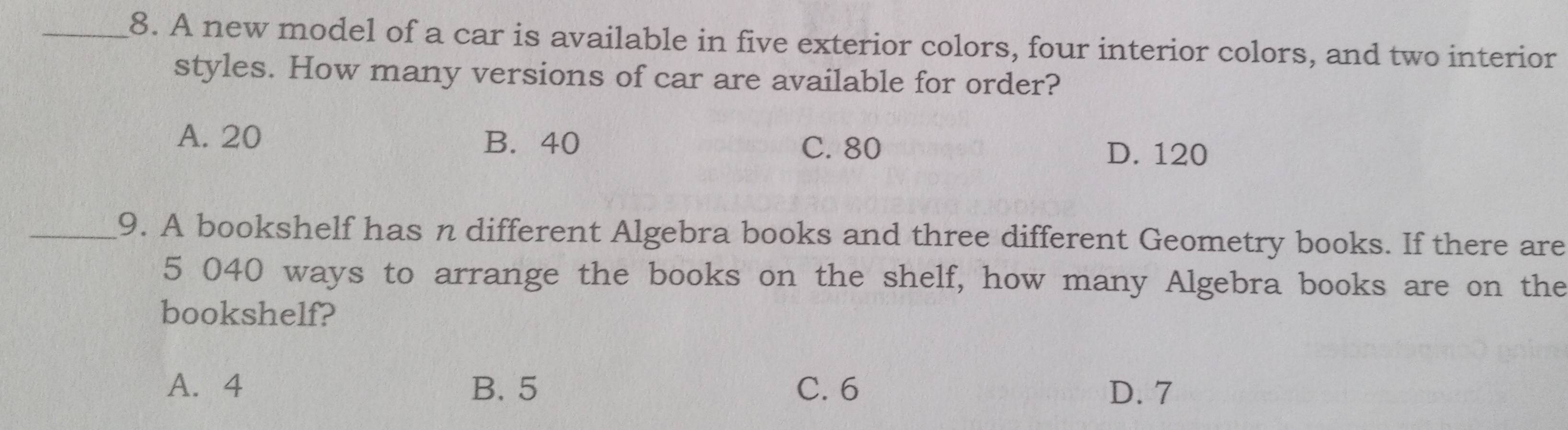 A new model of a car is available in five exterior colors, four interior colors, and two interior
styles. How many versions of car are available for order?
A. 20 B. 40 C. 80
D. 120
_9. A bookshelf has n different Algebra books and three different Geometry books. If there are
5 040 ways to arrange the books on the shelf, how many Algebra books are on the
bookshelf?
A. 4 B. 5 C. 6 D. 7