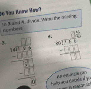 Do You Know How?
In 3 and 4, divide. Write the missing
numbers.
3. beginarrayr □ □  54encloselongdiv 344endarray _ -□ □  hline 0 hline □ endarray  
4. beginarrayr 80encloselongdiv 766 -□ □  hline □ □ □ endarray
help you decide if yo An estimate can
er is reasonab