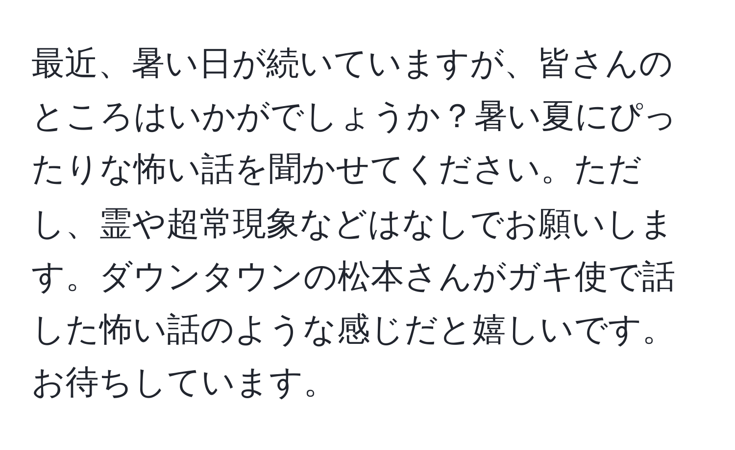 最近、暑い日が続いていますが、皆さんのところはいかがでしょうか？暑い夏にぴったりな怖い話を聞かせてください。ただし、霊や超常現象などはなしでお願いします。ダウンタウンの松本さんがガキ使で話した怖い話のような感じだと嬉しいです。お待ちしています。