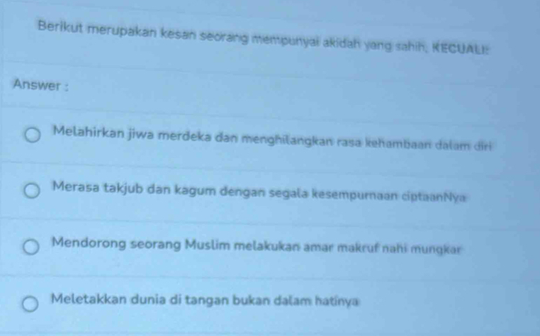 Berikut merupakan kesan seorang mempunyai akidah yang sahih, KECUALI:
Answer :
Melahirkan jiwa merdeka dan menghilangkan rasa kehambaan dalam dri
Merasa takjub dan kagum dengan segala kesempurnaan ciptaanNya
Mendorong seorang Muslim melakukan amar makruf nahi mungkar
Meletakkan dunia di tangan bukan dalam hatinya