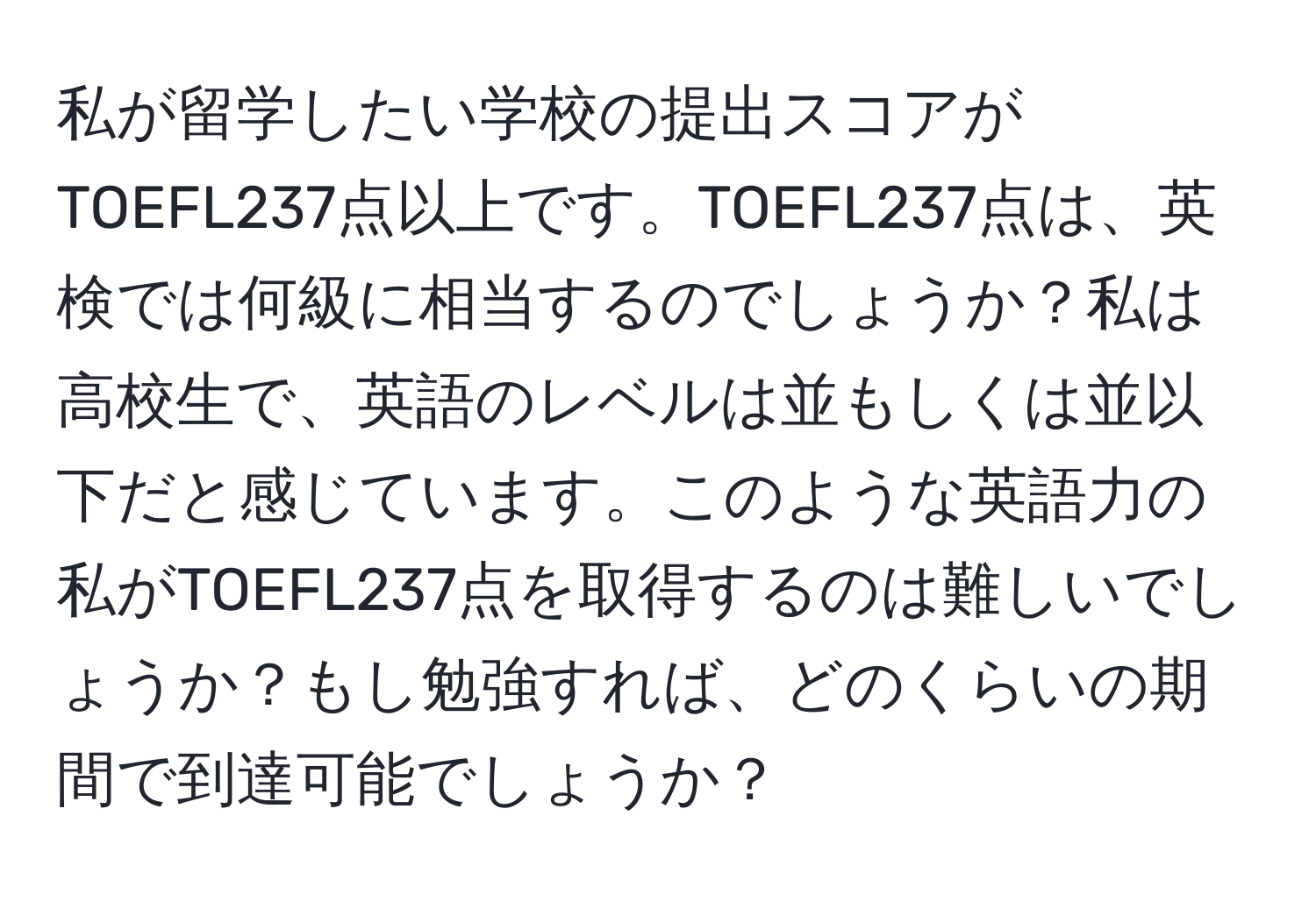 私が留学したい学校の提出スコアがTOEFL237点以上です。TOEFL237点は、英検では何級に相当するのでしょうか？私は高校生で、英語のレベルは並もしくは並以下だと感じています。このような英語力の私がTOEFL237点を取得するのは難しいでしょうか？もし勉強すれば、どのくらいの期間で到達可能でしょうか？