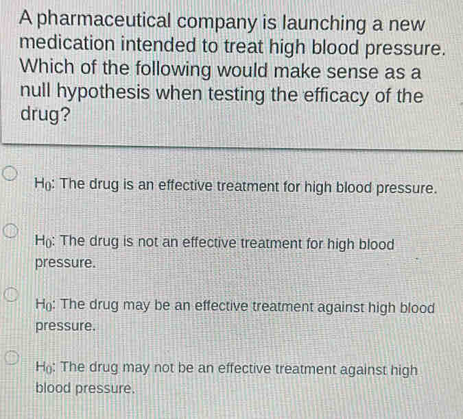 A pharmaceutical company is launching a new
medication intended to treat high blood pressure.
Which of the following would make sense as a
null hypothesis when testing the efficacy of the
drug?
H: The drug is an effective treatment for high blood pressure.
H: The drug is not an effective treatment for high blood
pressure.
H: The drug may be an effective treatment against high blood
pressure.
H: The drug may not be an effective treatment against high
blood pressure.