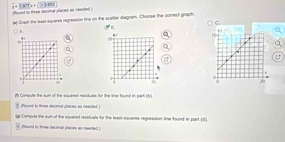 hat y=1.977x+(-3.653)
(Round to three decimal places as needed.) 
(e) Graph the least-squares regression line on the scatter diagram. Choose the correct graph. 
C. 
B. 
A. 
(f) Compute the sum of the squared residuals for the line found in part (b). 
1 (Round to three decimal places as needed.) 
(g) Compute the sum of the squared residuals for the least-squares regression line found in part (d). 
0 (Round to three decimal places as needed.)