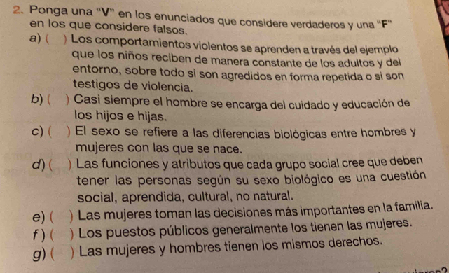 Ponga una “V” en los enunciados que considere verdaderos y una “F” 
en los que considere falsos. 
a) ( ) Los comportamientos violentos se aprenden a través del ejemplo 
que los niños reciben de manera constante de los adultos y del 
entorno, sobre todo si son agredidos en forma repetida o si son 
testigos de violencia. 
b) ( ) Casi siempre el hombre se encarga del cuidado y educación de 
los hijos e hijas. 
C) ( ) El sexo se refiere a las diferencias biológicas entre hombres y 
mujeres con las que se nace. 
d) ( a ) Las funciones y atributos que cada grupo social cree que deben 
tener las personas según su sexo biológico es una cuestión 
social, aprendida, cultural, no natural. 
e)( )Las mujeres toman las decisiones más importantes en la familia. 
f ) ( ) Los puestos públicos generalmente los tienen las mujeres. 
g) ( ) Las mujeres y hombres tienen los mismos derechos.