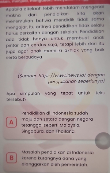 an, meniual, menguban m e n 
Apabila ditelaah lebih mendalam mengenai
makna dari pendidikan, kita akan
menemukan bahwa mendidik tidak sama .
mengajar, itu artinya pendidikan tidak selalu
harus berkaitan dengan sekolah. Pendidikan
ada tidak hanya untuk membuat anak .
pintar dan cerdas saja, tetapi lebih dari itu
juga agar anak memiliki akhlak yang baik .
serta berbudaya.
(Sumber: https://www.inews.id/ dengan
pengubahan seperlunya)
Apa simpulan yang tepat untuk teks
tersebut?
Pendidikan di Indonesia sudah
maju dan setara dengan negara 
A tetangga, seperti Malaysia,
Singapura, dan Thailand.
Masalah pendidikan di Indonesia
B karena kurangnya dana yan
dianggarkan oleh pemerintah.