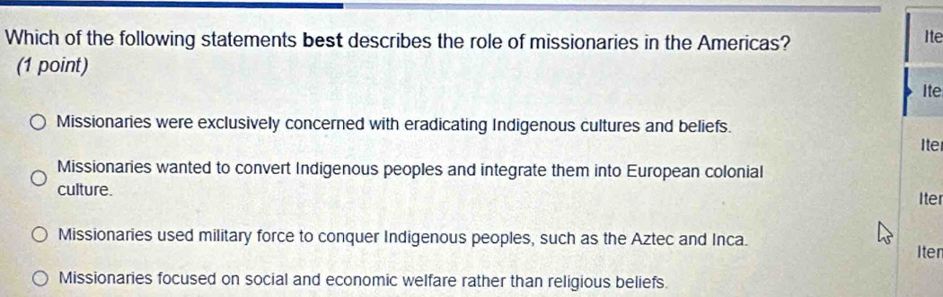 Which of the following statements best describes the role of missionaries in the Americas? Ite
(1 point)
Ite
Missionaries were exclusively concerned with eradicating Indigenous cultures and beliefs.
Iter
Missionaries wanted to convert Indigenous peoples and integrate them into European colonial
culture. Iter
Missionaries used military force to conquer Indigenous peoples, such as the Aztec and Inca.
Iten
Missionaries focused on social and economic welfare rather than religious beliefs.