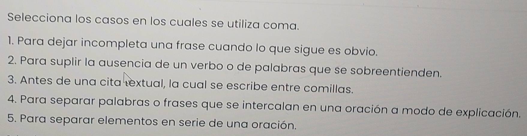 Selecciona los casos en los cuales se utiliza coma.
1. Para dejar incompleta una frase cuando lo que sigue es obvio.
2. Para suplir la ausencia de un verbo o de palabras que se sobreentienden.
3. Antes de una cita textual, la cual se escribe entre comillas.
4. Para separar palabras o frases que se intercalan en una oración a modo de explicación.
5. Para separar elementos en serie de una oración.