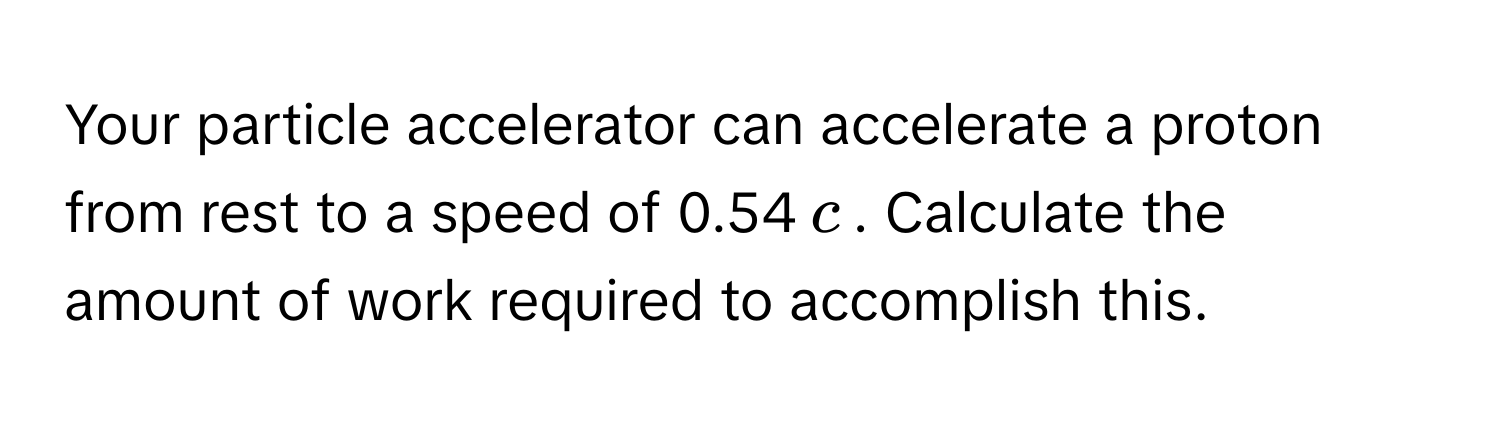 Your particle accelerator can accelerate a proton from rest to a speed of 0.54$c$. Calculate the amount of work required to accomplish this.