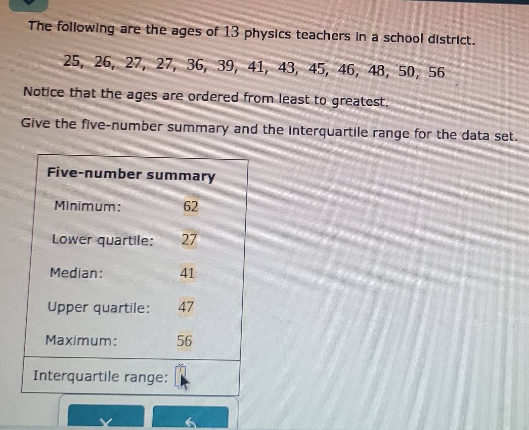 The following are the ages of 13 physics teachers in a school district.
25, 26, 27, 27, 36, 39, 41, 43, 45, 46, 48, 50, 56
Notice that the ages are ordered from least to greatest. 
Give the five-number summary and the interquartile range for the data set.