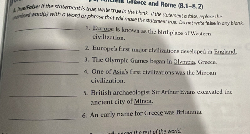 Clelt Greece and Rome (8.1-8.2) 
A True/False: If the statement is true, write true in the blank. If the statement is false, replace the 
underlined word(s) with a word or phrase that will make the statement true. Do not write false in any blank. 
_1. Europe is known as the birthplace of Western 
civilization. 
_2. Europe's first major civilizations developed in England. 
_3. The Olympic Games began in Olympia, Greece. 
_4. One of Asia’s first civilizations was the Minoan 
civilization. 
_ 
5. British archaeologist Sir Arthur Evans excavated the 
ancient city of Minoa. 
_ 
6. An early name for Greece was Britannia. 
th est of the world.