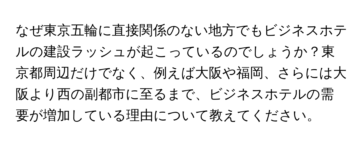 なぜ東京五輪に直接関係のない地方でもビジネスホテルの建設ラッシュが起こっているのでしょうか？東京都周辺だけでなく、例えば大阪や福岡、さらには大阪より西の副都市に至るまで、ビジネスホテルの需要が増加している理由について教えてください。