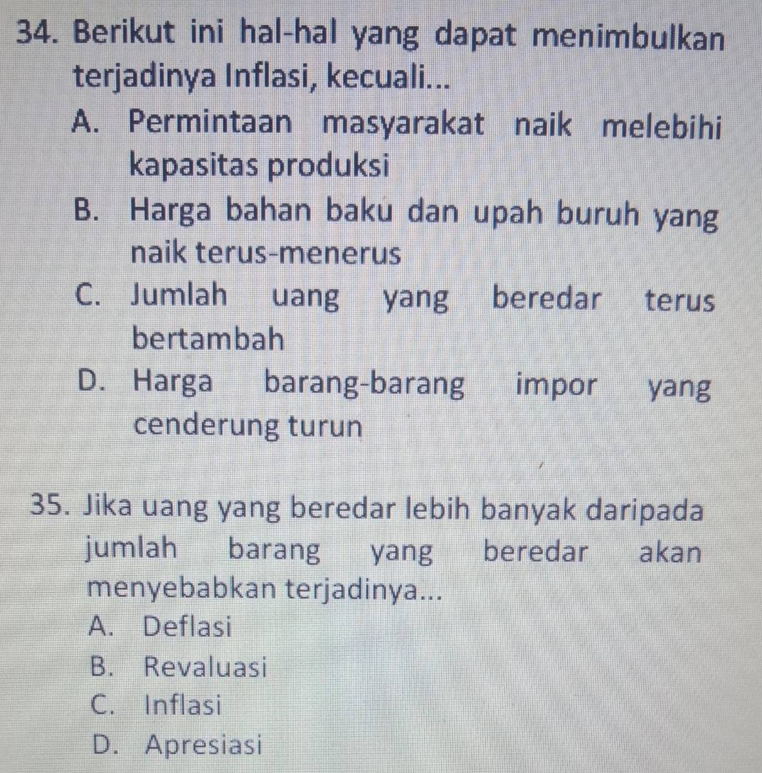 Berikut ini hal-hal yang dapat menimbulkan
terjadinya Inflasi, kecuali...
A. Permintaan masyarakat naik melebihi
kapasitas produksi
B. Harga bahan baku dan upah buruh yang
naik terus-menerus
C. Jumlah uang yang beredar terus
bertambah
D. Harga barang-barang impor yang
cenderung turun
35. Jika uang yang beredar lebih banyak daripada
jumlah barang yang beredar akan
menyebabkan terjadinya...
A. Deflasi
B. Revaluasi
C. Inflasi
D. Apresiasi