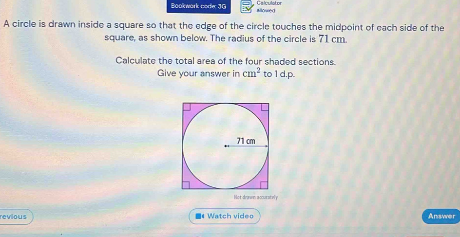 Calculator 
Bookwork code: 3G allowed 
A circle is drawn inside a square so that the edge of the circle touches the midpoint of each side of the 
square, as shown below. The radius of the circle is 71 cm. 
Calculate the total area of the four shaded sections. 
Give your answer in cm^2 to 1 d.p. 
Not drawn accurately 
revious Watch video Answer