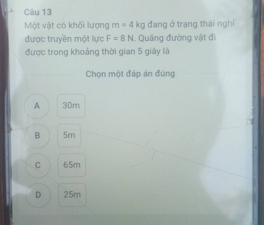 Một vật có khối lượng m=4kg đang ở trạng thái nghỉ
được truyền một lực F=8N. Quãng đường vật đi
được trong khoảng thời gian 5 giây là
Chọn một đáp án đúng
A 30m
B 5m
C 65m
D 25m