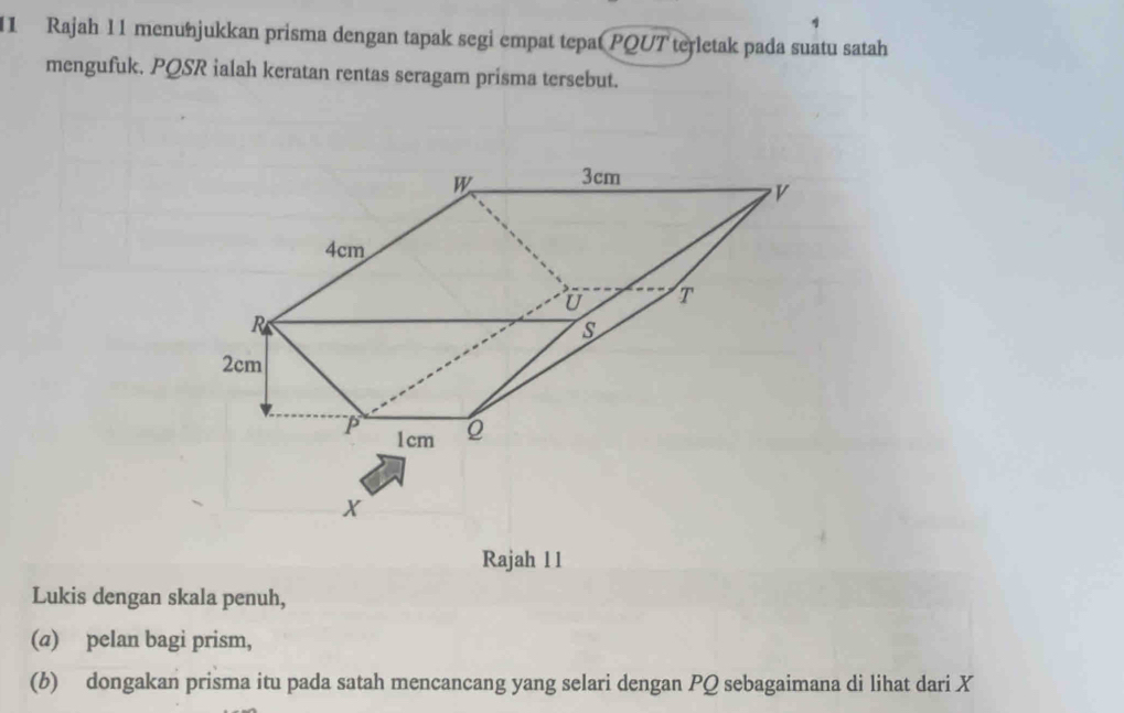 Rajah 11 menunjukkan prisma dengan tapak segi empat tepat PQUT terletak pada suatu satah 
mengufuk. PQSR ialah keratan rentas seragam prisma tersebut.
X
Rajah 11 
Lukis dengan skala penuh, 
(a) pelan bagi prism, 
(b) dongakan prisma itu pada satah mencancang yang selari dengan PQ sebagaimana di lihat dari X