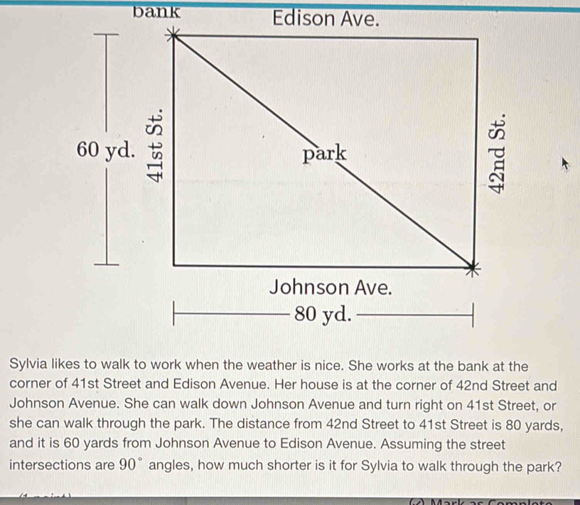 bank 
corner of 41st Street and Edison Avenue. Her house is at the corner of 42nd Street and 
Johnson Avenue. She can walk down Johnson Avenue and turn right on 41st Street, or 
she can walk through the park. The distance from 42nd Street to 41st Street is 80 yards, 
and it is 60 yards from Johnson Avenue to Edison Avenue. Assuming the street 
intersections are 90° angles, how much shorter is it for Sylvia to walk through the park? 
Comn