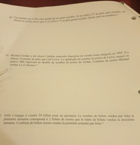 Un nombre est 5 fois plus grand qu'un autre nombre. Si on enlève 27 au plus petit nombre, on 
obrient la même chose que si on enlève 75 au plus grand nombre. Quels sont ces nombres ? 
h) Michael Jordan a été choisi l'athlète masculin champion du monde toute catégorie en 1992. l a 
obtenu 18 points de plus que Carl Lewis. Le quadruple du nombre de points de Lewis, auquel on 
Jordan enlève 300, équivaut au double du nombre de points de Jordan. Combien de points Michael
a-t-i1 obtenus ? 
) Julia s’engage à vendre 50 billets pour un spectacle. Le nombre de billets vendus par Julia la 
première semaine correspond à 2 billets de moins que le triple de billets vendus la deuxième 
semaine. Combien de billets furent vendus la première semaine par Julia ?