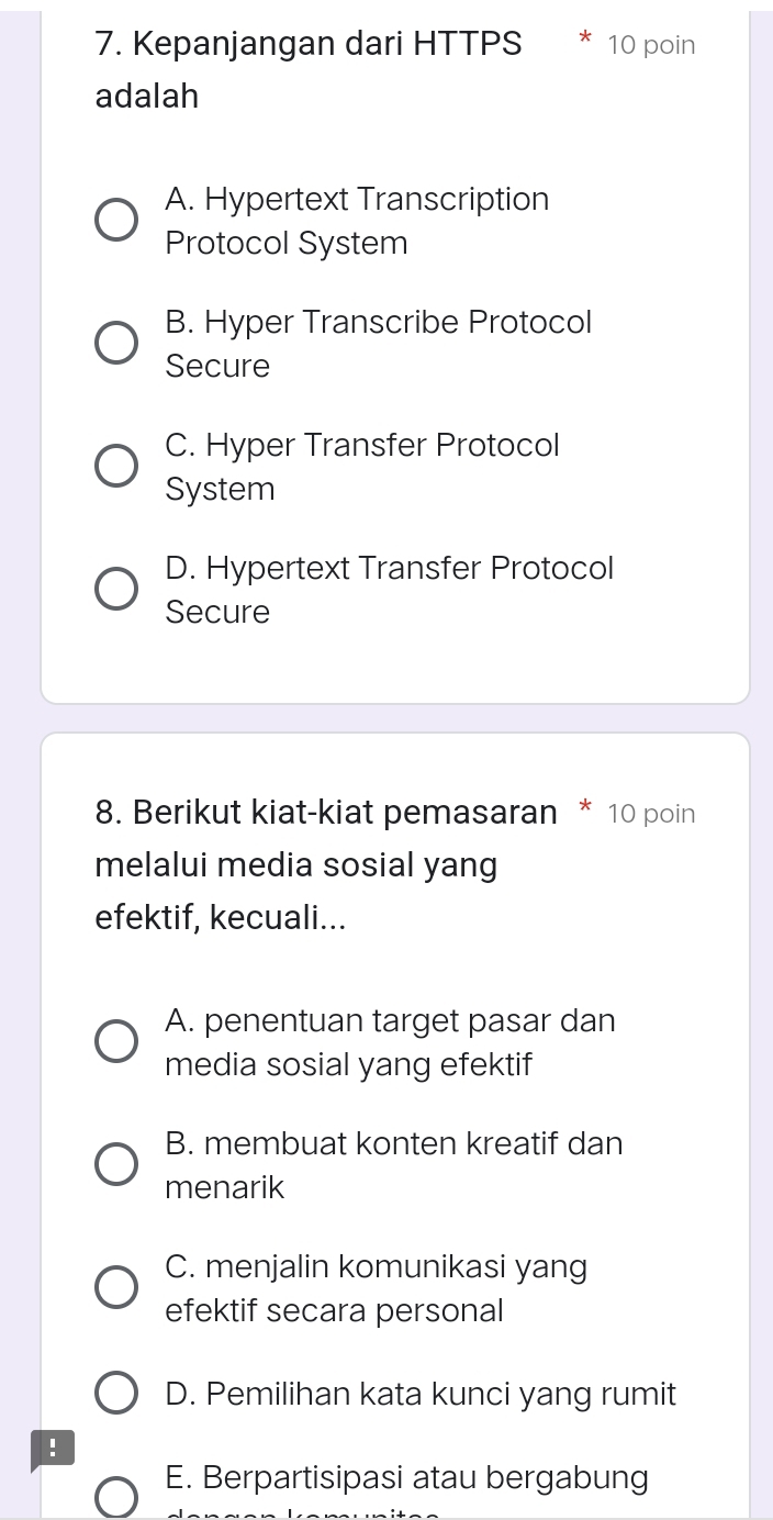 Kepanjangan dari HTTPS 10 poin
adalah
A. Hypertext Transcription
Protocol System
B. Hyper Transcribe Protocol
Secure
C. Hyper Transfer Protocol
System
D. Hypertext Transfer Protocol
Secure
8. Berikut kiat-kiat pemasaran * 10 poin
melalui media sosial yang
efektif, kecuali...
A. penentuan target pasar dan
media sosial yang efektif
B. membuat konten kreatif dan
menarik
C. menjalin komunikasi yang
efektif secara personal
D. Pemilihan kata kunci yang rumit
!
E. Berpartisipasi atau bergabung