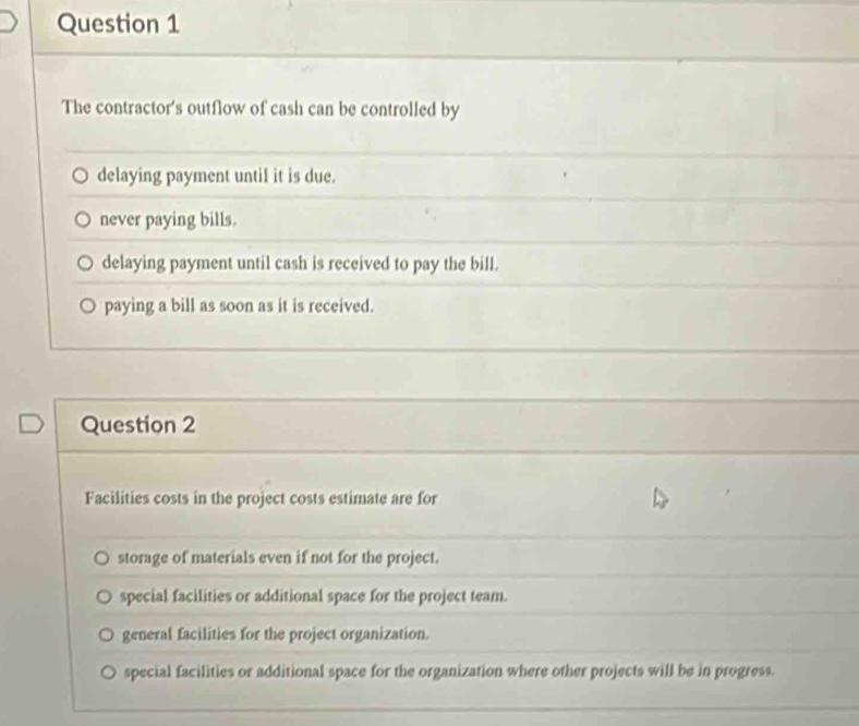 The contractor's outflow of cash can be controlled by
delaying payment until it is due.
never paying bills.
delaying payment until cash is received to pay the bill.
paying a bill as soon as it is received.
Question 2
Facilities costs in the project costs estimate are for
storage of materials even if not for the project.
special facilities or additional space for the project team.
general facilities for the project organization.
special facilities or additional space for the organization where other projects will be in progress.