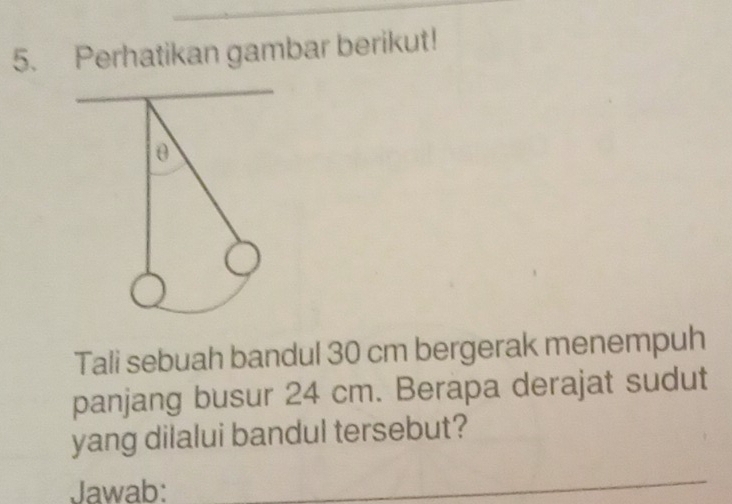 Perhatikan gambar berikut! 
θ 
Tali sebuah bandul 30 cm bergerak menempuh 
panjang busur 24 cm. Berapa derajat sudut 
yang dilalui bandul tersebut? 
Jawab: 
_