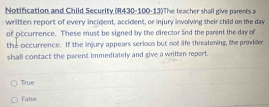 Notification and Child Security (R430-100-13)The teacher shall give parents a
written report of every incident, accident, or injury involving their child on the day
of occurrence. These must be signed by the director and the parent the day of
the occurrence. If the injury appears serious but not life threatening, the provider
shall contact the parent immediately and give a written report.
True
False