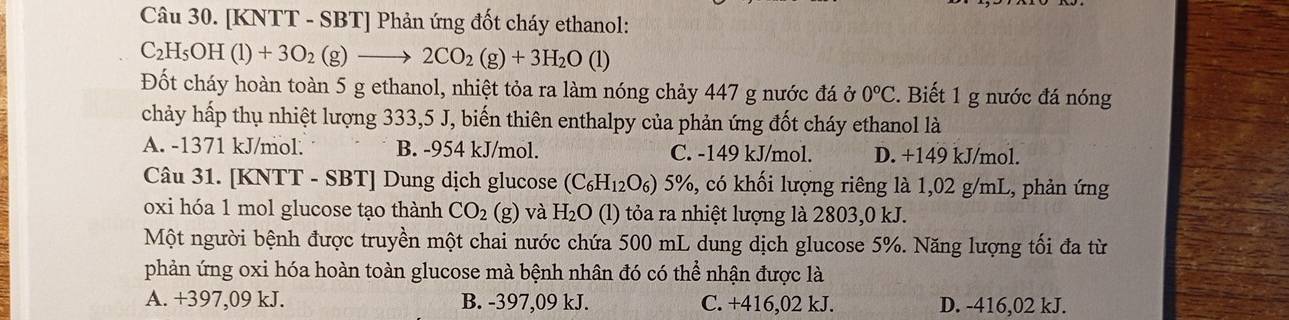 [KNTT - SBT] Phản ứng đốt cháy ethanol:
C_2H_5OH(l)+3O_2(g)to 2CO_2(g)+3H_2O(l
Đốt cháy hoàn toàn 5 g ethanol, nhiệt tỏa ra làm nóng chảy 447 g nước đá ở 0°C. Biết 1 g nước đá nóng
chảy hấp thụ nhiệt lượng 333,5 J, biến thiên enthalpy của phản ứng đốt cháy ethanol là
A. -1371 kJ/mol. B. -954 kJ/mol. C. -149 kJ/mol. D. +149 kJ/mol.
Câu 31. [KNTT - SBT] Dung dịch glucose (C_6H_12O_6) 5%, có khối lượng riêng là 1,02 g/mL, phản ứng
oxi hóa 1 mol glucose tạo thành CO_2(g) và H_2O (l) tỏa ra nhiệt lượng là 2803,0 kJ.
Một người bệnh được truyền một chai nước chứa 500 mL dung dịch glucose 5%. Năng lượng tối đa từ
phản ứng oxi hóa hoàn toàn glucose mà bệnh nhân đó có thể nhận được là
A. +397,09 kJ. B. -397,09 kJ. C. +416,02 kJ. D. -416,02 kJ.