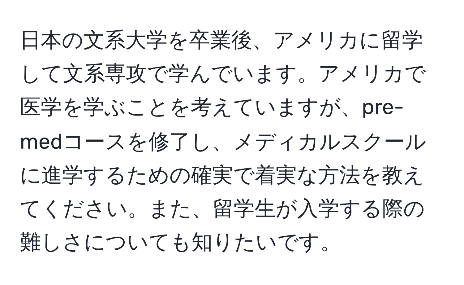 日本の文系大学を卒業後、アメリカに留学して文系専攻で学んでいます。アメリカで医学を学ぶことを考えていますが、pre-medコースを修了し、メディカルスクールに進学するための確実で着実な方法を教えてください。また、留学生が入学する際の難しさについても知りたいです。