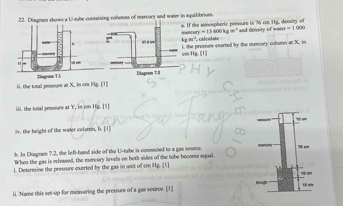 Diagram shows a U-tube contaiing columns of mercury and water in equilibrium. 
. If the atmospheric pressure is 76 cm Hg, density of 
ercury =13600kgm^(-3) and density of water =1000
kgm^(-3) , calculate 
. the pressure exerted by the mercury column at X, in
m Hg. [1] 
ii. the total pressure at X, in cm Hg. [1] 
iii. the total pressure at Y, in cm Hg. [1] 
iv. the height of the water column, h. [1] 
b. In Diagram 7.2, the left-hand side of the U-tube is connected to a gas source. 
When the gas is released, the mercury levels on both sides of the tube become equal. 
i. Determine the pressure exerted by the gas in unit of cm Hg. [1] 
ii. Name this set-up for measuring the pressure of a gas source. [1]