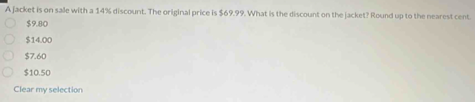 A jacket is on sale with a 14% discount. The original price is $69.99. What is the discount on the jacket? Round up to the nearest cent
$9.80
$14.00
$7.60
$10.50
Clear my selection