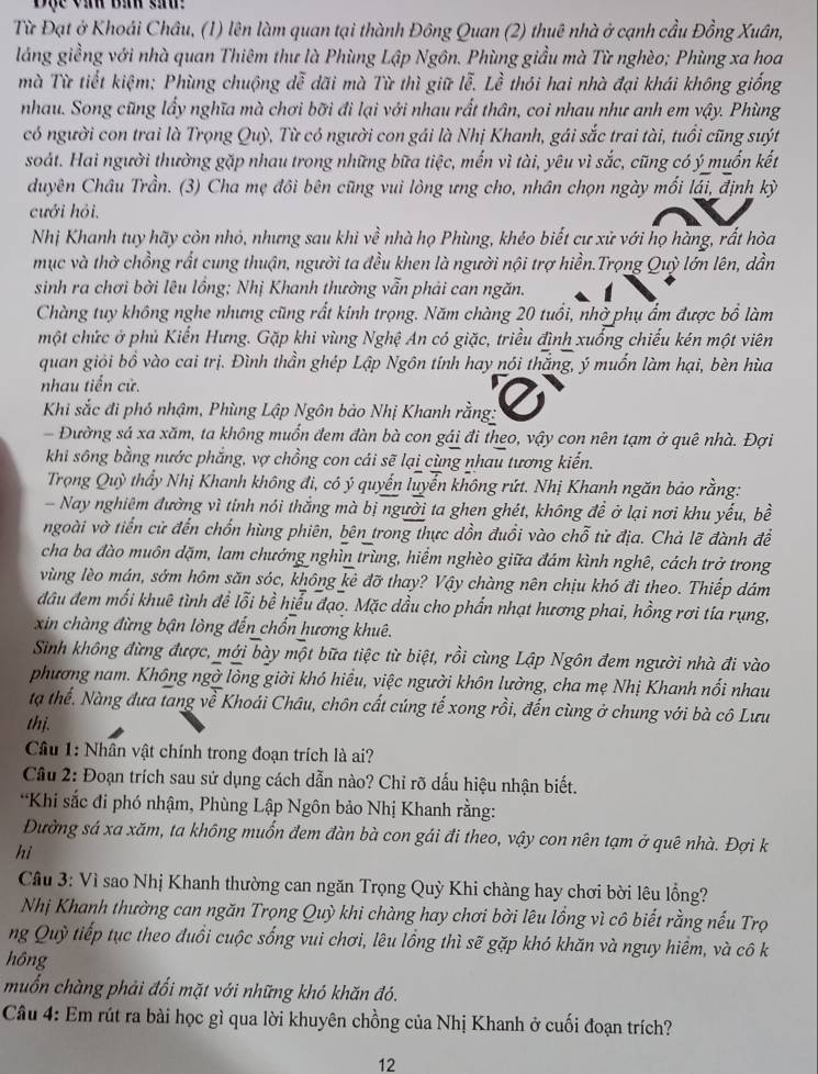 Đạc vàh Báh sin 
Từ Đạt ở Khoái Châu, (1) lên làm quan tại thành Đông Quan (2) thuê nhà ở cạnh cầu Đồng Xuân,
láng giềng với nhà quan Thiêm thư là Phùng Lập Ngôn. Phùng giầu mà Từ nghèo; Phùng xa hoa
mà Từ tiết kiệm: Phùng chuộng dễ dãi mà Từ thì giữ lễ. Lễ thói hai nhà đại khái không giống
nhau. Song cũng lấy nghĩa mà chơi bỡi đi lại với nhau rất thân, coi nhau như anh em vậy. Phùng
có người con trai là Trọng Quỳ, Từ có người con gái là Nhị Khanh, gái sắc trai tài, tuổi cũng suýt
soát. Hai người thường gặp nhau trong những bữa tiệc, mến vì tài, yêu vì sắc, cũng có ý muốn kết
duyên Châu Trần. (3) Cha mẹ đôi bên cũng vui lòng ưng cho, nhân chọn ngày mối lái, định kỳ
cưới hỏi.
Nhị Khanh tuy hãy còn nhỏ, nhưng sau khi về nhà họ Phùng, khéo biết cư xử với họ hàng, rất hòa
mục và thờ chồng rất cung thuận, người ta đều khen là người nội trợ hiền.Trọng Quỳ lớn lên, dẫn
sinh ra chơi bời lêu lồng; Nhị Khanh thường vẫn phải can ngăn.
Chàng tuy không nghe nhưng cũng rất kinh trọng. Năm chàng 20 tuổi, nhờ phụ ẩm được bổ làm
một chức ở phủ Kiến Hưng. Gặp khi vùng Nghệ An có giặc, triều đình xuống chiếu kén một viên
quan giỏi bồ vào cai trị. Đình thần ghép Lập Ngôn tính hay nói thắng, ý muốn làm hại, bèn hùa
nhau tiến cử.
Khi sắc đi phó nhậm, Phùng Lập Ngôn bảo Nhị Khanh rằng:
Đường sá xa xăm, ta không muốn đem đàn bà con gái đi theo, vậy con nên tạm ở quê nhà. Đợi
khi sông bằng nước phắng, vợ chồng con cái sẽ lại cùng nhau tương kiến.
Trọng Quỳ thầy Nhị Khanh không đi, có ý quyển luyển không rứt. Nhị Khanh ngăn bảo rằng:
Nay nghiêm đường vì tỉnh nói thắng mà bị người ta ghen ghét, không để ở lại nơi khu yếu, bề
ngoài vờ tiến cử đến chốn hùng phiên, bên trong thực dồn đuổi vào chỗ tử địa. Chả lẽ đành để
cha ba đào muôn dặm, lam chướng nghìn trùng, hiểm nghèo giữa đám kình nghê, cách trở trong
vùng lèo mán, sớm hôm săn sóc, không kẻ đỡ thay? Vậy chàng nên chịu khó đi theo. Thiếp dám
đầu đem mối khuê tình để lỗi bề hiểu đạo. Mặc dầu cho phần nhạt hương phai, hồng rơi tía rụng,
xin chàng đừng bận lòng đến chốn hương khuê.
Sinh không đừng được, mới bày một bữa tiệc từ biệt, rồi cùng Lập Ngôn đem người nhà đi vào
phương nam. Không ngờ lòng giời khó hiểu, việc người khôn lường, cha mẹ Nhị Khanh nổi nhau
tạ thể. Nàng đưa tang về Khoái Châu, chôn cất cúng tế xong rồi, đến cùng ở chung với bà cô Lưu
thị.
Câu 1: Nhân vật chính trong đoạn trích là ai?
Câu 2: Đoạn trích sau sử dụng cách dẫn nào? Chỉ rõ dấu hiệu nhận biết.
*Khi sắc đi phó nhậm, Phùng Lập Ngôn bảo Nhị Khanh rằng:
Đường sá xa xăm, ta không muốn đem đàn bà con gái đi theo, vậy con nên tạm ở quê nhà. Đợi k
hi
Cầâu 3: Vì sao Nhị Khanh thường can ngăn Trọng Quỳ Khi chàng hay chơi bời lêu lồng?
Nhị Khanh thường can ngăn Trọng Quỳ khi chàng hay chơi bởi lêu lồng vì cô biết rằng nếu Trọ
ng Quỹ tiếp tục theo đuổi cuộc sống vui chơi, lêu lồng thì sẽ gặp khó khăn và nguy hiểm, và cô k
hông
muốn chàng phải đối mặt với những khó khăn đó.
Câu 4: Em rút ra bài học gì qua lời khuyên chồng của Nhị Khanh ở cuối đoạn trích?
12