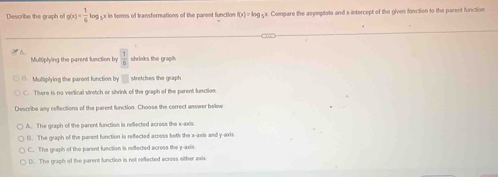 Describe the graph of g(x)= 1/6 log _5x x in terms of transformations of the parent function f(x)=log _5x Compare the asymptote and x-intercept of the given fonction to the parent function
*A..
Multiplying the parent function by  1/6  shrinks the graph
B. Multiplying the parent function by □ stretches the graph.
C. There is no vertical stretch or shrink of the graph of the parent function.
Describe any reflections of the parent function. Choose the correct answer below
A. The graph of the parent function is reflected across the x-axis
B. The graph of the parent function is reflected across both the x-axis and y-axis
C. The graph of the parent function is reflected across the y-axis
D. The graph of the parent function is not reflected across either axis