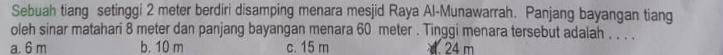 Sebuah tiang setinggi 2 meter berdiri disamping menara mesjid Raya Al-Munawarrah. Panjang bayangan tiang
oleh sinar matahari 8 meter dan panjang bayangan menara 60 meter. Tinggi menara tersebut adalah . . . .
a. 6 m b. 10 m c. 15 m d 24 m