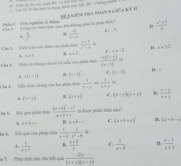 Tinh độ dài các cạnh BC và AH nel A
c)  Gọi M, N lần lượt là trung điểm của AB, BC. Chứng minh! C
Đẻ 8 kiêm tra toán 8 giữa kỳ II
Phần I. Trắc nghiệm (2 điểm)
D.  (x^2+1)/0 .
Câu 1. Trong các biểu thức sau, đâu không phải là phân thức?
A.  6/x^2 .  (-0)/x-y . C. -7 .
B.
Câu 2. Điều kiện xác định của phân thức  (x-5)/x^2-4  là
A. x!= 4.
B. x!= 2. C. x!= -2. D. x!= ± 2.
Câu 3. Nhân tử chung của tử và mẫu của phân thức frac -x(1-x)(x-1)^3 là
A. x(x-1). B. (x-1)^3. C. (x-1). D. x .
Câu 4. Mẫu thức chung của hai phân thức  1/x-y  và  1/x+y  là
A. (x-y). B. (x+y). C. (x-y)(x+y). D.  (x-y)/x+y .
Câu 5. Rút gọn phân thức frac (a+b)^2-c^2a+b+c ta được phân thức nào?
A. a+b+c. B. a+b-c. C. (a+b+c)^2. D. (a+b-c
ầu 6. Kết quả của phép chia  1/x-3 : 1/x^2-9  là
A.  1/x+3 ·  (x+3)/1 .  1/x-3 .  (x-3)/x+3 .
B.
C.
D.
u 7. Phép tính nào cho kết quả  (-2y)/(x+y)(x-y) 